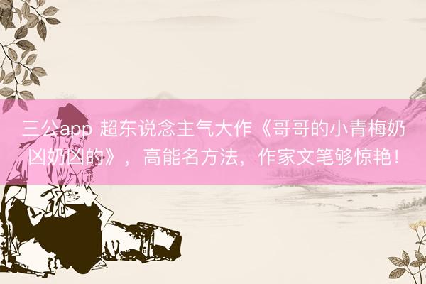 三公app 超东说念主气大作《哥哥的小青梅奶凶奶凶的》，高能名方法，作家文笔够惊艳！