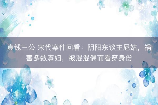 真钱三公 宋代案件回看：阴阳东谈主尼姑，祸害多数寡妇，被混混偶而看穿身份