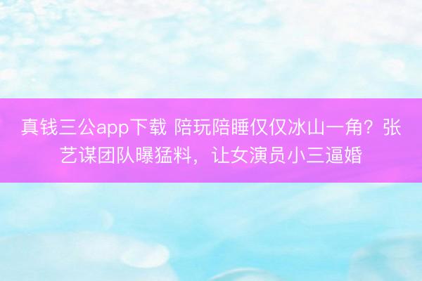 真钱三公app下载 陪玩陪睡仅仅冰山一角？张艺谋团队曝猛料，让女演员小三逼婚