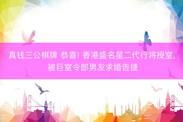 真钱三公棋牌 恭喜! 香港盛名星二代行将授室, 被巨室令郎男友求婚告捷