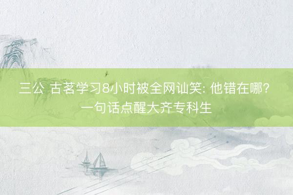 三公 古茗学习8小时被全网讪笑: 他错在哪? 一句话点醒大齐专科生
