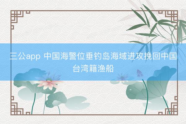 三公app 中国海警位垂钓岛海域进攻挽回中国台湾籍渔船