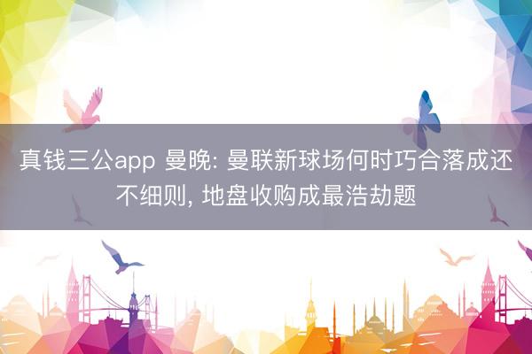 真钱三公app 曼晚: 曼联新球场何时巧合落成还不细则, 地盘收购成最浩劫题