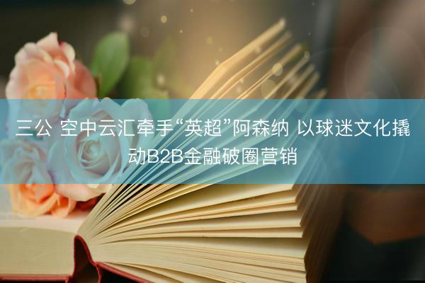 三公 空中云汇牵手“英超”阿森纳 以球迷文化撬动B2B金融破圈营销