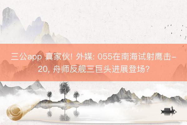 三公app 真家伙! 外媒: 055在南海试射鹰击-20, 舟师反舰三巨头进展登场?