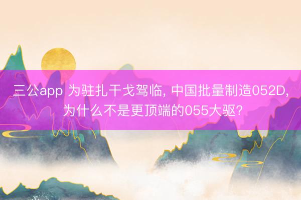 三公app 为驻扎干戈驾临, 中国批量制造052D, 为什么不是更顶端的055大驱?