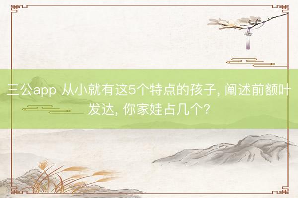 三公app 从小就有这5个特点的孩子, 阐述前额叶发达, 你家娃占几个?