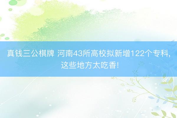 真钱三公棋牌 河南43所高校拟新增122个专科, 这些地方太吃香!
