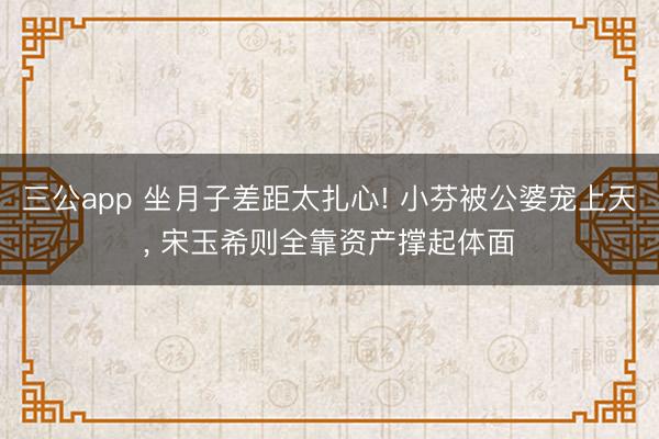 三公app 坐月子差距太扎心! 小芬被公婆宠上天, 宋玉希则全靠资产撑起体面