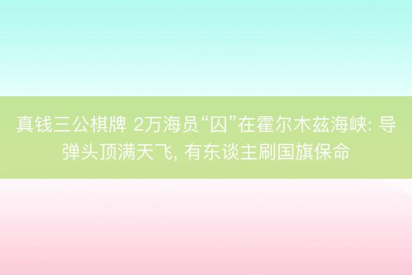真钱三公棋牌 2万海员“囚”在霍尔木兹海峡: 导弹头顶满天飞, 有东谈主刷国旗保命