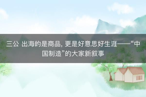 三公 出海的是商品, 更是好意思好生涯——“中国制造”的大家新叙事